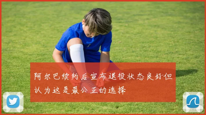 阿尔巴续约后宣布退役状态良好但认为这是最公正的选择