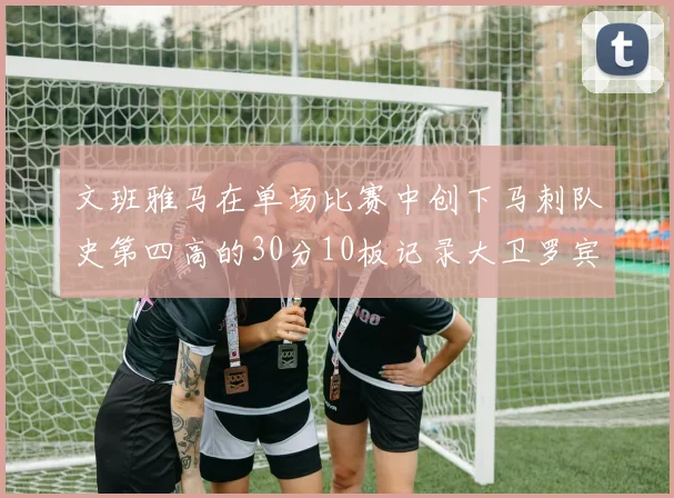 文班雅马在单场比赛中创下马刺队史第四高的30分10板记录大卫罗宾逊仍保持最多记录