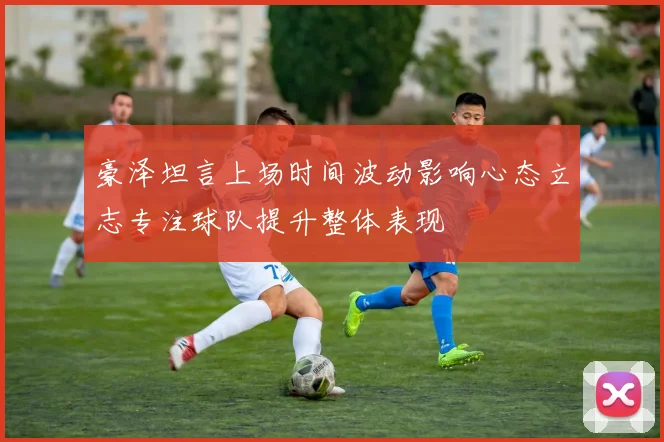豪泽坦言上场时间波动影响心态立志专注球队提升整体表现
