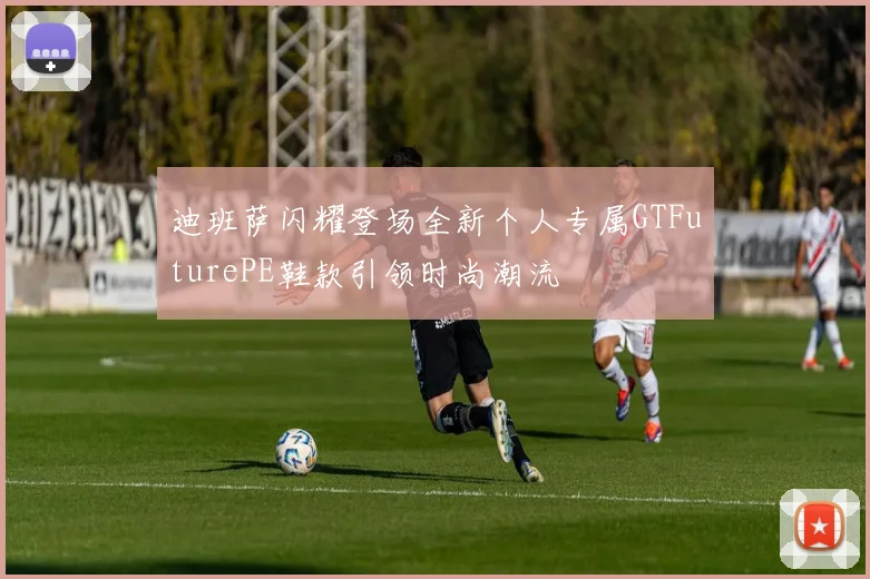 迪班萨闪耀登场全新个人专属GTFuturePE鞋款引领时尚潮流