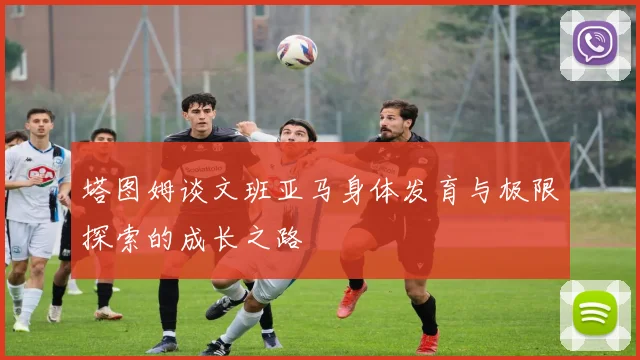 塔图姆谈文班亚马身体发育与极限探索的成长之路