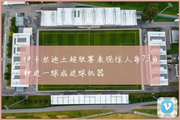 伊卡尔迪土超联赛表现惊人每73分钟进一球成进球机器