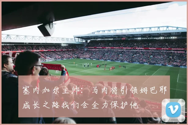 塞内加尔主帅：马内将引领姆巴耶成长之路我们会全力保护他