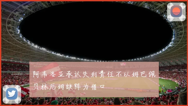 阿韦洛亚承认失利责任不以姆巴佩贝林厄姆缺阵为借口