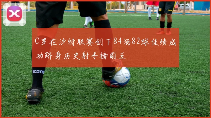 C罗在沙特联赛创下84场82球佳绩成功跻身历史射手榜前五