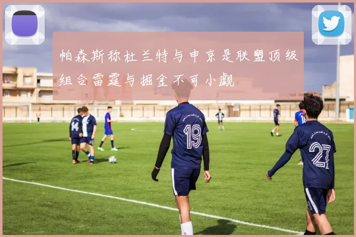 帕森斯称杜兰特与申京是联盟顶级组合雷霆与掘金不可小觑