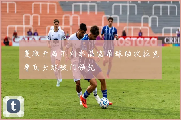 曼联开局不利水晶宫角球助攻拉克鲁瓦头球破门领先