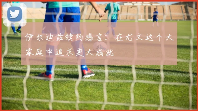 伊尔迪兹续约感言：在尤文这个大家庭中追求更大成就