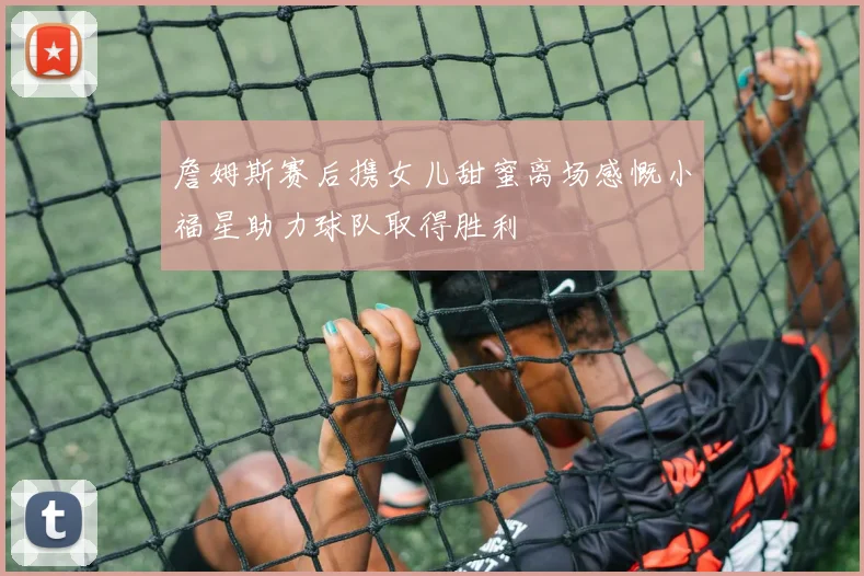 詹姆斯赛后携女儿甜蜜离场感慨小福星助力球队取得胜利