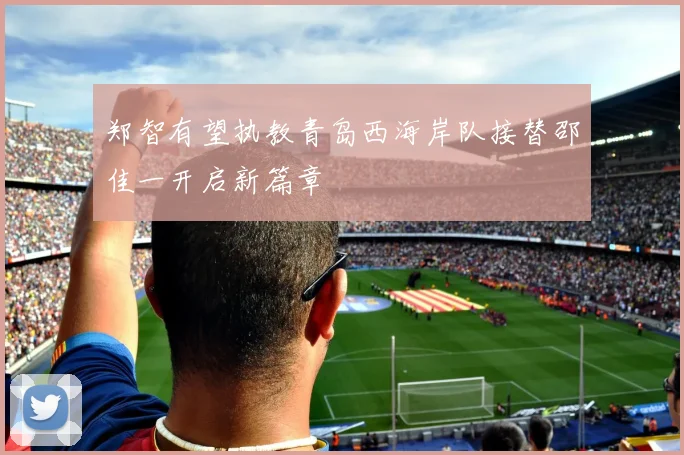 郑智有望执教青岛西海岸队接替邵佳一开启新篇章
