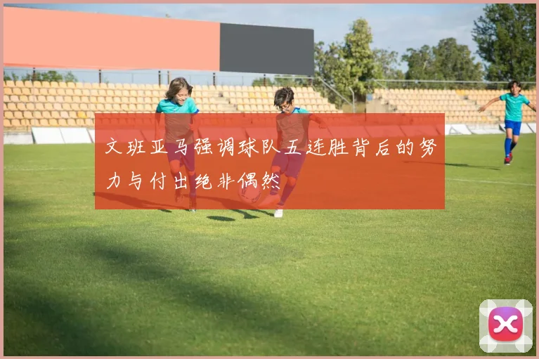 文班亚马强调球队五连胜背后的努力与付出绝非偶然