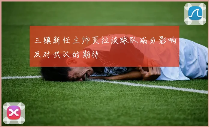 三镇新任主帅莫拉谈球队减分影响及对武汉的期待