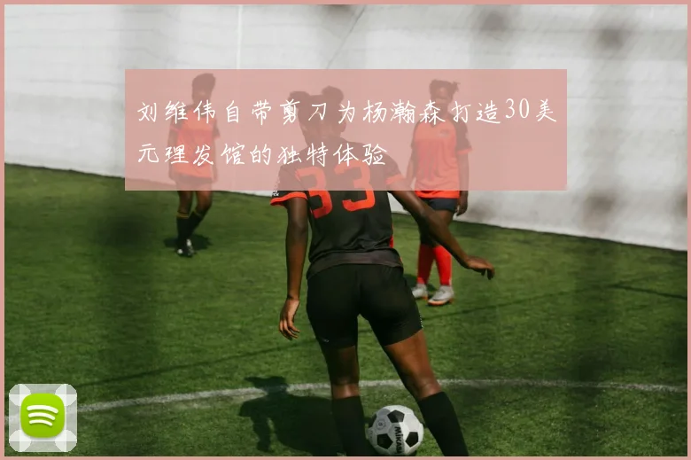 刘维伟自带剪刀为杨瀚森打造30美元理发馆的独特体验