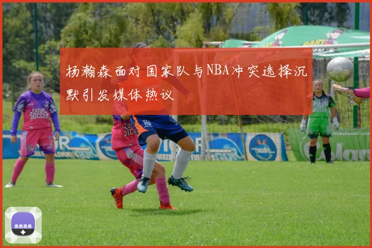 杨瀚森面对国家队与NBA冲突选择沉默引发媒体热议