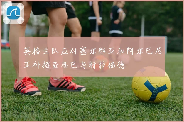 英格兰队应对塞尔维亚和阿尔巴尼亚补招查洛巴与特拉福德
