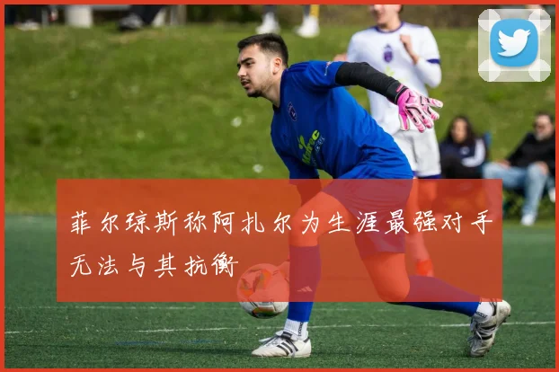 菲尔琼斯称阿扎尔为生涯最强对手无法与其抗衡