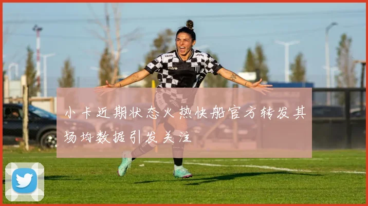 小卡近期状态火热快船官方转发其场均数据引发关注