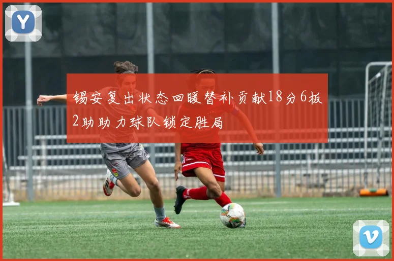 锡安复出状态回暖替补贡献18分6板2助助力球队锁定胜局