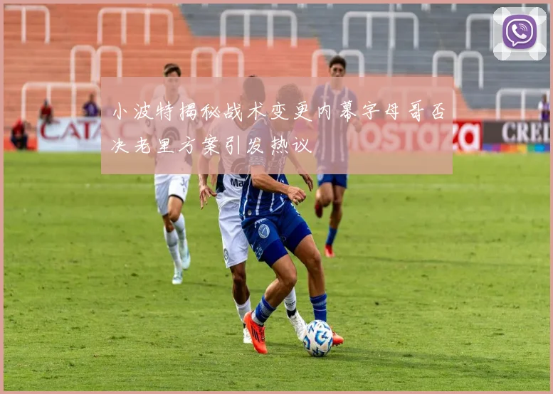 小波特揭秘战术变更内幕字母哥否决老里方案引发热议