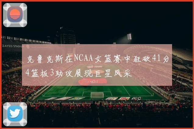 克鲁克斯在NCAA女篮赛中狂砍41分4篮板3助攻展现巨星风采