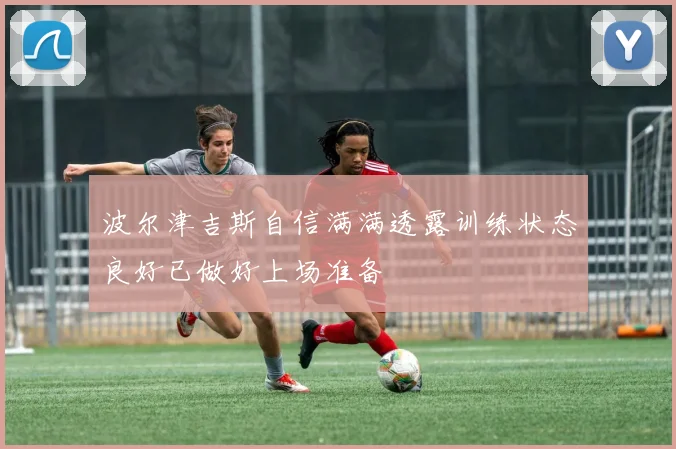 波尔津吉斯自信满满透露训练状态良好已做好上场准备