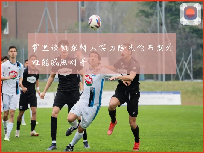 霍里谈凯尔特人实力除杰伦布朗外谁能威胁对手