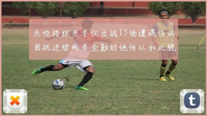 杰伦格林开季仅出战15场遭遇伤病困扰连续两季全勤的他何以如此脆弱