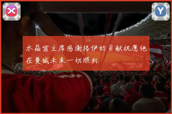 水晶宫主席感谢格伊的贡献祝愿他在曼城未来一切顺利
