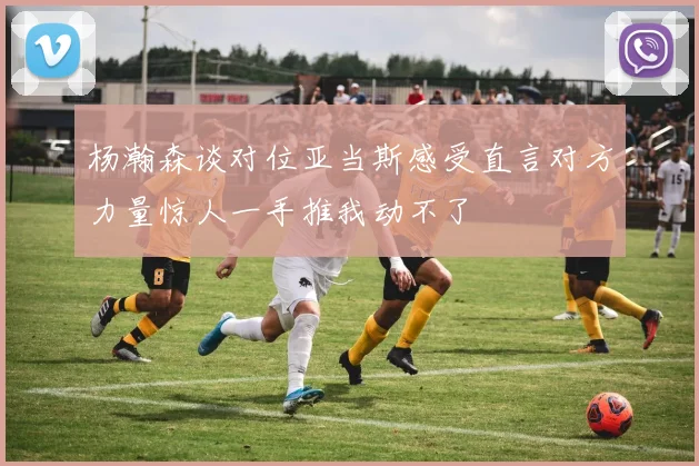 杨瀚森谈对位亚当斯感受直言对方力量惊人一手推我动不了
