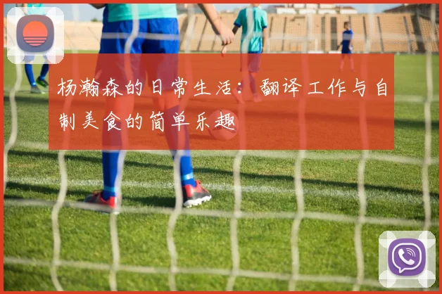 杨瀚森的日常生活：翻译工作与自制美食的简单乐趣