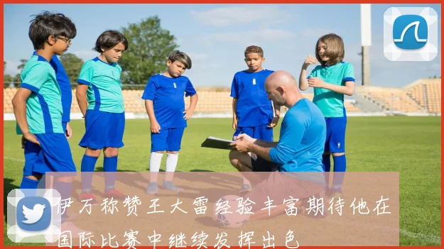 伊万称赞王大雷经验丰富期待他在国际比赛中继续发挥出色