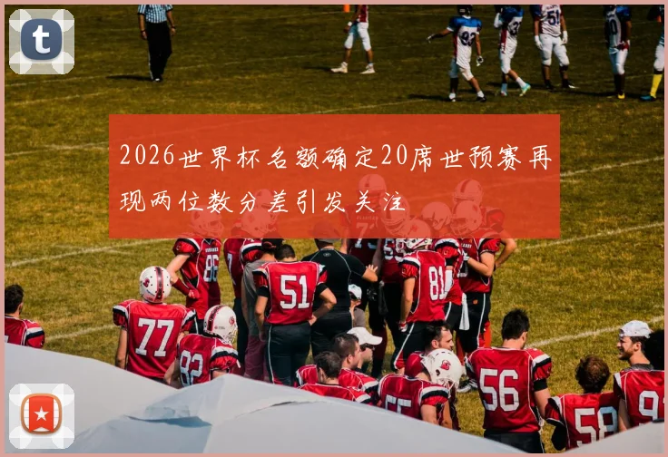 2026世界杯名额确定20席世预赛再现两位数分差引发关注