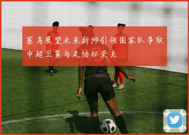 塞鸟展望未来新帅引领国家队争取中超卫冕与足协杯荣光