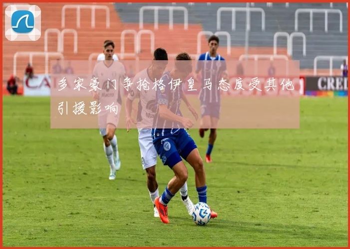 多家豪门争抢格伊皇马态度受其他引援影响