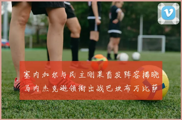 塞内加尔与民主刚果首发阵容揭晓马内杰克逊领衔出战巴坎布万比萨卡同场竞技