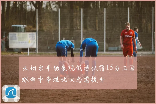 米切尔半场表现低迷仅得15分三分球命中率堪忧状态需提升
