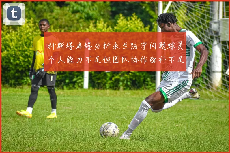 科斯塔库塔分析米兰防守问题球员个人能力不足但团队协作弥补不足之处