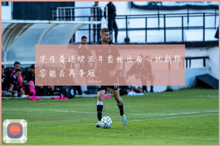 字母哥连续三年首轮出局心忧新阵容能否再争冠