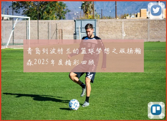 青岛到波特兰的篮球梦想之旅杨瀚森2025年度精彩回顾