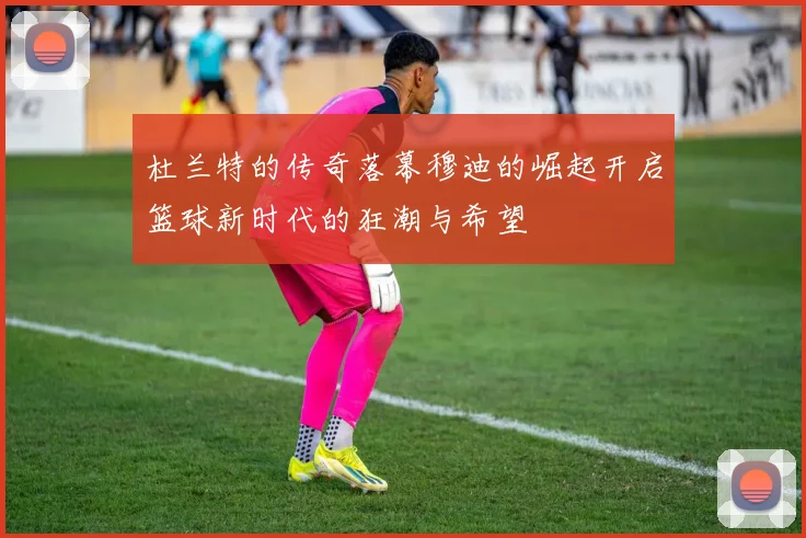 杜兰特的传奇落幕穆迪的崛起开启篮球新时代的狂潮与希望